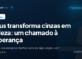 Deus transforma cinzas em beleza: um chamado à esperança